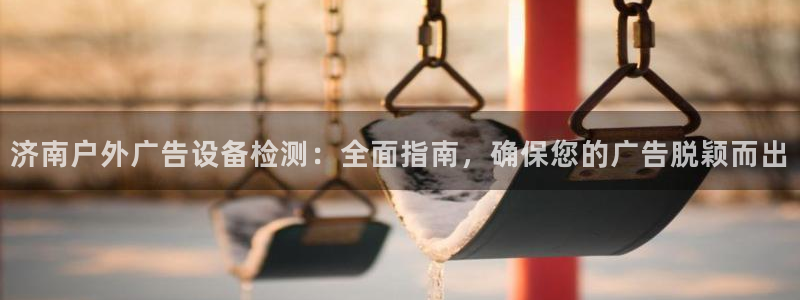 杏宇官方平台官网下载：济南户外广告设备检测：全面指南，确保您的广告脱颖而出